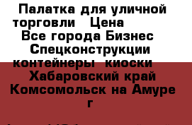 Палатка для уличной торговли › Цена ­ 6 000 - Все города Бизнес » Спецконструкции, контейнеры, киоски   . Хабаровский край,Комсомольск-на-Амуре г.